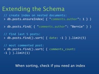 Extending the Schema
// create index on nested documents:
> db.posts.ensureIndex( { "comments.author": 1 } )

> db.posts.find( { "comments.author": "Bernie" } )

// find last 5 posts:
> db.posts.find().sort( { date: ‐1 } ).limit(5)

// most commented post:
> db.posts.find().sort( { comments_count: 
‐1 } ).limit(1)



      When sorting, check if you need an index
 