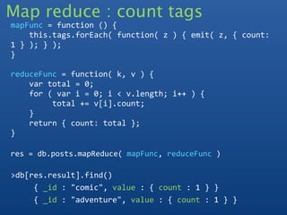 Map reduce : count tags
mapFunc = function () {
    this.tags.forEach( function( z ) { emit( z, { count:
1 } ); } );
}

reduceFunc = function( k, v ) {
    var total = 0;
    for ( var i = 0; i < v.length; i++ ) {  
         total += v[i].count;
    }
    return { count: total }; 
}

res = db.posts.mapReduce( mapFunc, reduceFunc )

>db[res.result].find()
     { _id : "comic", value : { count : 1 } }
     { _id : "adventure", value : { count : 1 } }
 