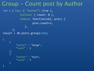Group - Count post by Author
cmd = { key: { "author": true },
           initial: { count: 0 },
           reduce: function(obj, prev) {
                   prev.count++;
              },
      };
result = db.posts.group(cmd);

[
    {
         "author" : "Hergé",
         "count" : 1
    },
    {
         "author" : "Kyle",
         "count" : 3
    }
]
 