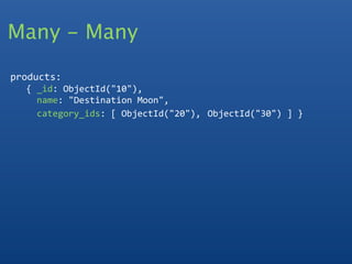 Many - Many

products:
   { _id: ObjectId("10"),
     name: "Destination Moon",
     category_ids: [ ObjectId("20"), ObjectId("30") ] }
  
 