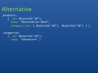 Alternative
products:
   { _id: ObjectId("10"),
     name: "Destination Moon",
     category_ids: [ ObjectId("20"), ObjectId("30") ] }
  
categories:
   { _id: ObjectId("20"), 
     name: "adventure" }
 