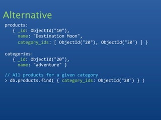 Alternative
products:
   { _id: ObjectId("10"),
     name: "Destination Moon",
     category_ids: [ ObjectId("20"), ObjectId("30") ] }
  
categories:
   { _id: ObjectId("20"), 
     name: "adventure" }

// All products for a given category
> db.products.find( { category_ids: ObjectId("20") } ) 
 