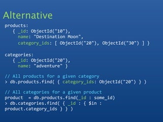 Alternative
products:
   { _id: ObjectId("10"),
     name: "Destination Moon",
     category_ids: [ ObjectId("20"), ObjectId("30") ] }
  
categories:
   { _id: ObjectId("20"), 
     name: "adventure" }

// All products for a given category
> db.products.find( { category_ids: ObjectId("20") } ) 

// All categories for a given product
product  = db.products.find(_id : some_id)
> db.categories.find( { _id : { $in : 
product.category_ids } } ) 
 