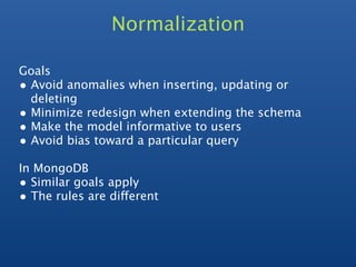 Normalization

Goals
• Avoid anomalies when inserting, updating or
  deleting
• Minimize redesign when extending the schema
• Make the model informative to users
• Avoid bias toward a particular query
In MongoDB
• Similar goals apply
• The rules are different
 