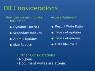 DB Considerations
How can we manipulate    Access Patterns?
  this data?

 • Dynamic Queries       • Read / Write Ratio
 • Secondary Indexes     • Types of updates
 • Atomic Updates        • Types of queries
 • Map Reduce            • Data life-cycle
      Further Considerations
      • No Joins
      • Document writes are atomic
 