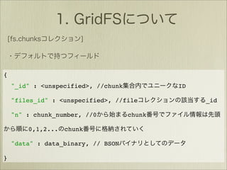 {
    "_id" : <unspecified>, //chunk           ID

    "files_id" : <unspecified>, //file            _id

    "n" : chunk_number, //0          chunk

        0,1,2...   chunk

    "data" : data_binary, // BSON

}
 