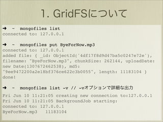 ➜ ~ mongofiles list
connected to: 127.0.0.1

➜ ~ mongofiles put ByeForNow.mp3
connected to: 127.0.0.1
added file: { _id: ObjectId('4df17f8d9d47ba5c0247e72e'),
filename: "ByeForNow.mp3", chunkSize: 262144, uploadDate:
new Date(1307672462538), md5:
"9ee9472200a2e18bf376ce622c3b0055", length: 11183104 }
done!

➜   ~   mongofiles list -v // -v
Fri Jun 10 11:21:05 creating new connection to:127.0.0.1
Fri Jun 10 11:21:05 BackgroundJob starting:
connected to: 127.0.0.1
ByeForNow.mp3   11183104
 