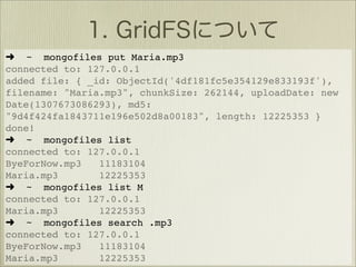 ➜ ~ mongofiles put Maria.mp3
connected to: 127.0.0.1
added file: { _id: ObjectId('4df181fc5e354129e833193f'),
filename: "Maria.mp3", chunkSize: 262144, uploadDate: new
Date(1307673086293), md5:
"9d4f424fa1843711e196e502d8a00183", length: 12225353 }
done!
➜ ~ mongofiles list
connected to: 127.0.0.1
ByeForNow.mp3   11183104
Maria.mp3       12225353
➜ ~ mongofiles list M
connected to: 127.0.0.1
Maria.mp3       12225353
➜ ~ mongofiles search .mp3
connected to: 127.0.0.1
ByeForNow.mp3   11183104
Maria.mp3       12225353
 