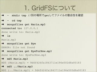 ➜   ~   mkdir tmp //      get
➜ ~ cd tmp
➜ mongofiles get Maria.mp3
connected to: 127.0.0.1
done write to: Maria.mp3
➜ ls
Maria.mp3
➜ mongofiles get Bye
ERROR: file not found
➜ mongofiles get ByeForNow.mp3
done write to: ByeForNow.mp3
➜ md5 Maria.mp3
MD5 (Maria.mp3) = 9d4f424fa1843711e196e502d8a00183
➜ md5 ../Maria.mp3
MD5 (../Maria.mp3) = 9d4f424fa1843711e196e502d8a00183
 