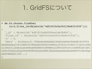 > db.fs.chunks.findOne(
     {n:0,files_id:ObjectId("4df181fc5e354129e833193f")})
{
  "_id" : ObjectId("4df181fcd40994ca1de28d09"),
  "files_id" : ObjectId("4df181fc5e354129e833193f"),
  "n" : 0,
  "data" : BinData(0,"SUQzAwAAAABQdlRSQ0sAAAACAAAAM1RJVDIA
AAAHAAAAg32DioNBVUZJRAAAAGYAAGh0dHA6Ly93d3cuY2RkYi5jb20vaWQ
zL3RhZ2luZm8xLmh0bWwAM0NEM00xMTBRMjA3NTYwOTc4VjY4MTBCQTlBNj
UzN0JCQUQ1QTgyOUE4NTRCRkQ2QTdBRjNQOAAAAAAAAAAAAEdFT0IAACNgA
AAAYXBwbGljYX...)
}
 