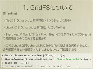 >   db.fs.chunks.ensureIndex({files_id: 1});
>   db.runCommand({ shardcollection : "test.fs.chunks", key :
{   files_id : 1 }})
{   "collectionsharded" : "test.fs.chunks", "ok" : 1 }
 
