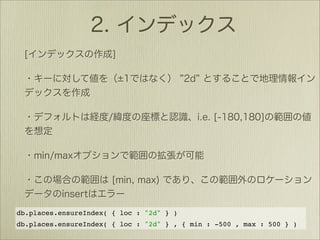 db.places.ensureIndex( { loc : "2d" } )
db.places.ensureIndex( { loc : "2d" } , { min : -500 , max : 500 } )
 