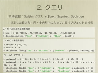 //
> box = [[40.73083, -73.99756], [40.741404, -73.988135]]
> db.places.find({"loc" : {"$within" : {"$box" : box}}})

//
> center = [50, 50]
> radius = 10
> db.places.find({"loc" : {"$within" : {"$center" : [center, radius]}}})

// v1.9
> polygonA = [ [ 10, 20 ], [   10, 40 ], [ 30, 40 ], [ 30, 20 ] ]
> polygonB = { a : { x : 10,   y : 20 }, b : { x : 15, y : 25 }, c : { x :
20, y : 20 } }
> db.places.find({ "loc" : {   "$within" : { "$polygon" : polygonA } } })
> db.places.find({ "loc" : {   "$within" : { "$polygon" : polygonB } } })
 