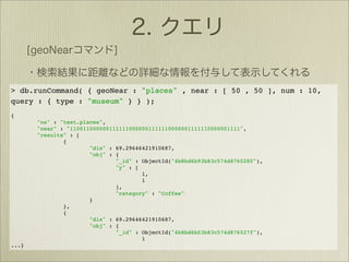> db.runCommand( { geoNear : "places" , near : [ 50 , 50 ], num : 10,
query : { type : "museum" } } );
{
       "ns" : "test.places",
       "near" : "1100110000001111110000001111110000001111110000001111",
       "results" : [
               {
                       "dis" : 69.29646421910687,
                       "obj" : {
                               "_id" : ObjectId("4b8bd6b93b83c574d8760280"),
                               "y" : [
                                       1,
                                       1
                               ],
                               "category" : "Coffee"
                       }
               },
               {
                       "dis" : 69.29646421910687,
                       "obj" : {
                               "_id" : ObjectId("4b8bd6b03b83c574d876027f"),
                                       1
...}
 
