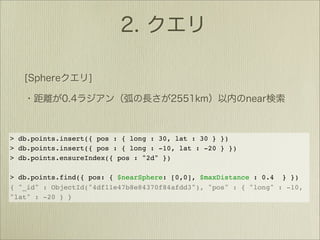 > db.points.insert({ pos : { long : 30, lat : 30 } })
> db.points.insert({ pos : { long : -10, lat : -20 } })
> db.points.ensureIndex({ pos : "2d" })

> db.points.find({ pos: { $nearSphere: [0,0], $maxDistance : 0.4 } })
{ "_id" : ObjectId("4df11e47b8e84370f84afdd3"), "pos" : { "long" : -10,
"lat" : -20 } }
 