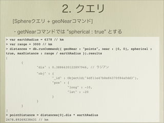 > var earthRadius = 6378 // km
> var range = 3000 // km
> distances = db.runCommand({ geoNear : "points", near : [0, 0], spherical :
true, maxDistance : range / earthRadius }).results
[
        {
                "dis" : 0.3886630122897946, //
                "obj" : {
                        "_id" : ObjectId("4df11e47b8e84370f84afdd3"),
                        "pos" : {
                                "long" : -10,
                                "lat" : -20
                        }
                }
        }
]
> pointDistance = distances[0].dis * earthRadius
2478.89269238431 // km
 