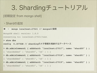 ➜   ~    mongo localhost:27021 // mongos

MongoDB shell version: 1.8.0
connecting to: localhost:27021/test
> show dbs
config    0.1875GB // sharding

> db.adminCommand( { addshard: "localhost:27017", name: "shard00" } )
{ "shardAdded" : "shard00", "ok" : 1 }
> db.adminCommand( { addshard: "localhost:27018", name: "shard01" } )
{ "shardAdded" : "shard01", "ok" : 1 }
> db.adminCommand( { addshard: "localhost:27019", name: "shard02" } )
{ "shardAdded" : "shard02", "ok" : 1 }
 