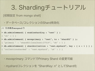 //       mongos

> db.adminCommand( { enablesharding : "test" } )
{ "ok" : 1 }
> db.adminCommand( { moveprimary : "test", to : "shard02" } );
{ "primary " : "shard02:localhost:27019", "ok" : 1 }
> db.adminCommand( { shardcollection : "test.myshard", key : { n : 1 } } )
{ "collectionsharded" : "test.myshard", "ok" : 1 }
 