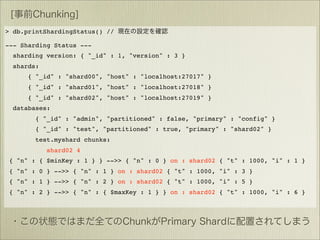 > db.printShardingStatus() //

--- Sharding Status ---
  sharding version: { "_id" : 1, "version" : 3 }
  shards:
      { "_id" : "shard00", "host" : "localhost:27017" }
      { "_id" : "shard01", "host" : "localhost:27018" }
      { "_id" : "shard02", "host" : "localhost:27019" }
  databases:
        { "_id" : "admin", "partitioned" : false, "primary" : "config" }
        { "_id" : "test", "partitioned" : true, "primary" : "shard02" }
        test.myshard chunks:
            shard02 4
 { "n" : { $minKey : 1 } } -->> { "n" : 0 } on : shard02 { "t" : 1000, "i" : 1 }
 { "n" : 0 } -->> { "n" : 1 } on : shard02 { "t" : 1000, "i" : 3 }
 { "n" : 1 } -->> { "n" : 2 } on : shard02 { "t" : 1000, "i" : 5 }
 { "n" : 2 } -->> { "n" : { $maxKey : 1 } } on : shard02 { "t" : 1000, "i" : 6 }
 