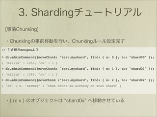 //       mongos

> db.adminCommand({moveChunk: "test.myshard", find: { n: 0 }, to: "shard00" });
{ "millis" : 1051, "ok" : 1 }
> db.adminCommand({moveChunk: "test.myshard", find: { n: 1 }, to: "shard01" });
{ "millis" : 1046, "ok" : 1 }
> db.adminCommand({moveChunk :"test.myshard", find: { n: 2 }, to: "shard02" });
{ "ok" : 0, "errmsg" : "that chunk is already on that shard" }
 