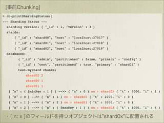 > db.printShardingStatus()
--- Sharding Status ---
  sharding version: { "_id" : 1, "version" : 3 }
  shards:
      { "_id" : "shard00", "host" : "localhost:27017" }
      { "_id" : "shard01", "host" : "localhost:27018" }
      { "_id" : "shard02", "host" : "localhost:27019" }
  databases:
        { "_id" : "admin", "partitioned" : false, "primary" : "config" }
        { "_id" : "test", "partitioned" : true, "primary" : "shard02" }
        test.myshard chunks:
               shard02 2
               shard00 1
               shard01 1
   { "n" : { $minKey : 1 } } -->> { "n" : 0 } on : shard02 { "t" : 3000, "i" : 1 }
   { "n" : 0 } -->> { "n" : 1 } on : shard00 { "t" : 2000, "i" : 0 }
   { "n" : 1 } -->> { "n" : 2 } on : shard01 { "t" : 3000, "i" : 0 }
   { "n" : 2 } -->> { "n" : { $maxKey : 1 } } on : shard02 { "t" : 1000, "i" : 6 }
 