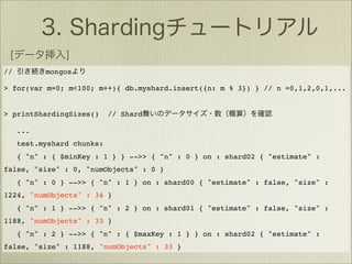 //         mongos

> for(var m=0; m<100; m++){ db.myshard.insert({n: m % 3}) } // n =0,1,2,0,1,...


> printShardingSizes()      // Shard

     ...
     test.myshard chunks:
     { "n" : { $minKey : 1 } } -->> { "n" : 0 } on : shard02 { "estimate" :
false, "size" : 0, "numObjects" : 0 }
     { "n" : 0 } -->> { "n" : 1 } on : shard00 { "estimate" : false, "size" :
1224, "numObjects" : 34 }
     { "n" : 1 } -->> { "n" : 2 } on : shard01 { "estimate" : false, "size" :
1188, "numObjects" : 33 }
     { "n" : 2 } -->> { "n" : { $maxKey : 1 } } on : shard02 { "estimate" :
false, "size" : 1188, "numObjects" : 33 }
 