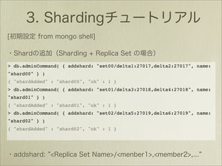 > db.adminCommand( { addshard: "set00/delta1:27017,delta2:27017", name:
"shard00" } )
{ "shardAdded" : "shard00", "ok" : 1 }
> db.adminCommand( { addshard: "set01/delta3:27018,delta4:27018", name:
"shard01" } )
{ "shardAdded" : "shard01", "ok" : 1 }
> db.adminCommand( { addshard: "set02/delta5:27019,delta6:27019", name:
"shard02" } )
{ "shardAdded" : "shard02", "ok" : 1 }
 