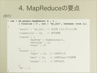 > res = db.people.mapReduce( m , r ,
        { finalize : f , out : "mr_out", verbose: true });
{
        "result" : "mr_out", //
        "timeMillis" : 18,     //
        "timing" : {
                "mapTime" : NumberLong(1),
                "emitLoop" : 12,
                "total" : 18
        },
        "counts" : {
                "input" : 10, // 10
                "emit" : 10,        // 10   emit
                "output" : 3        // 3
        },
        "ok" : 1,
}
 