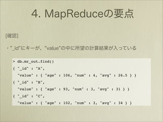 > db.mr_out.find()
{ "_id" : "A",
  "value" : { "age" : 106, "num" : 4, "avg" : 26.5 } }
{ "_id" : "B",
  "value" : { "age" : 93, "num" : 3, "avg" : 31 } }
{ "_id" : "C",
  "value" : { "age" : 102, "num" : 3, "avg" : 34 } }
 