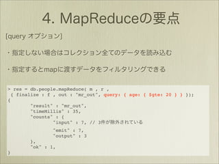 > res = db.people.mapReduce( m , r ,
  { finalize : f , out : "mr_out", query: { age: { $gte: 20 } } });
{
         "result" : "mr_out",
         "timeMillis" : 35,
         "counts" : {
                 "input" : 7, // 3
                "emit" : 7,
                "output" : 3
        },
        "ok" : 1,
}
 