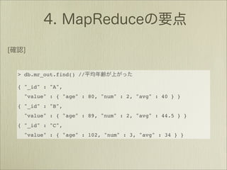 > db.mr_out.find() //

{ "_id" : "A",
  "value" : { "age" : 80, "num" : 2, "avg" : 40 } }
{ "_id" : "B",
  "value" : { "age" : 89, "num" : 2, "avg" : 44.5 } }
{ "_id" : "C",
  "value" : { "age" : 102, "num" : 3, "avg" : 34 } }
 