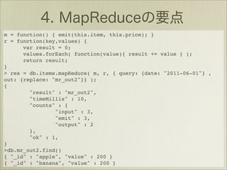 m = function() { emit(this.item, this.price); }
r = function(key,values) {
      var result = 0;
      values.forEach( function(value){ result += value } );
      return result;
}
> res = db.items.mapReduce( m, r, { query: {date: "2011-06-01"} ,
out: {replace: "mr_out2"}} );
{
        "result" : "mr_out2",
        "timeMillis" : 10,
        "counts" : {
                "input" : 3,
                "emit" : 3,
                "output" : 2
        },
        "ok" : 1,
}
>db.mr_out2.find()
{ "_id" : "apple", "value" : 200 }
{ "_id" : "banana", "value" : 200 }
 