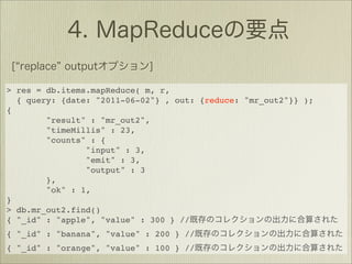 > res = db.items.mapReduce( m, r,
  { query: {date: "2011-06-02"} , out: {reduce: "mr_out2"}} );
{
        "result" : "mr_out2",
        "timeMillis" : 23,
        "counts" : {
                "input" : 3,
                "emit" : 3,
                "output" : 3
        },
        "ok" : 1,
}
> db.mr_out2.find()
{ "_id" : "apple", "value" : 300 } //
{ "_id" : "banana", "value" : 200 } //
{ "_id" : "orange", "value" : 100 } //
 