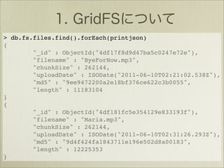 > db.fs.files.find().forEach(printjson)
{
        "_id" : ObjectId("4df17f8d9d47ba5c0247e72e"),
        "filename" : "ByeForNow.mp3",
        "chunkSize" : 262144,
        "uploadDate" : ISODate("2011-06-10T02:21:02.538Z"),
        "md5" : "9ee9472200a2e18bf376ce622c3b0055",
        "length" : 11183104
}
{
        "_id" : ObjectId("4df181fc5e354129e833193f"),
        "filename" : "Maria.mp3",
        "chunkSize" : 262144,
        "uploadDate" : ISODate("2011-06-10T02:31:26.293Z"),
        "md5" : "9d4f424fa1843711e196e502d8a00183",
        "length" : 12225353
}
 