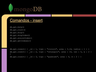 Comandos - insert
db.ppt.help()
db.ppt.count()
db.ppt.drop()
db.ppt.dropIndex()
db.ppt.ensureIndex()
db.ppt.getIndexes()
db.ppt.insert( { _id : 1, tipo : "circulo", area : 3.14, radius : 1 } )
db.ppt.insert( { _id : 2, tipo : "retangulo", area : 10, len : 5, w : 2 }
)
db.ppt.insert( { _id : 3, tipo : "quadrado", area : 4, d : 2 } )
 