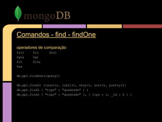 Comandos - find - findOne
operadores de comparação
$all $in $nin
$gte $gt
$lt $lte
$ne
db.ppt.findOne([query])
db.ppt.find() [count(), limit(), skip(), sort(), pretty()]
db.ppt.find( { "tipo" : "quadrado" } )
db.ppt.find( { "tipo" : "quadrado" }, { tipo : 1, _id : 0 } )
 