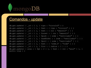 Comandos - update
db.ppt.update( { _id : 1 }, { tipo : "circulo2" } )
db.ppt.update( { _id : 1 }, { $set : { tipo : "circulo" } } )
db.ppt.update( { _id : 1 }, { $set : { cor : "amarelo" } } )
db.ppt.update( { _id : 1 }, { $unset : { cor : "amarelo" } } )
db.ppt.update( { _id : 1 }, { $push : { onde : "ventilador" } } )
db.ppt.update( { _id : 1 }, { $addToSet : { onde : "ventilador" } } )
db.ppt.update( { _id : 1 }, { $pull : { onde : "ventilador" } } )
db.ppt.update( { _id : 1 }, { $set : { 'onde.0' : "roda" } } )
db.ppt.update( { _id : 1 }, { $inc : { radius : 1 } } )
db.ppt.update( { area : { $gt : 2 } }, { $set : { cor : "azul" } }, {
multi: true } )
 