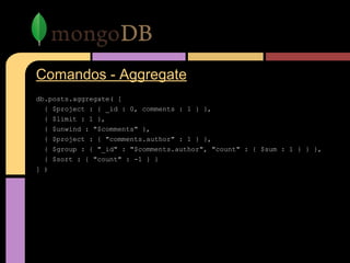 Comandos - Aggregate
db.posts.aggregate( [
{ $project : { _id : 0, comments : 1 } },
{ $limit : 1 },
{ $unwind : "$comments" },
{ $project : { "comments.author" : 1 } },
{ $group : { "_id" : "$comments.author", "count" : { $sum : 1 } } },
{ $sort : { "count" : -1 } }
] )
 