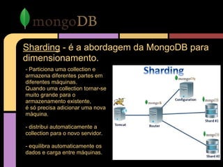 Sharding - é a abordagem da MongoDB para
dimensionamento.
- Particiona uma collection e
armazena diferentes partes em
diferentes máquinas.
Quando uma collection tornar-se
muito grande para o
armazenamento existente,
é só precisa adicionar uma nova
máquina.
- distribui automaticamente a
collection para o novo servidor.
- equilibra automaticamente os
dados e carga entre máquinas.
 