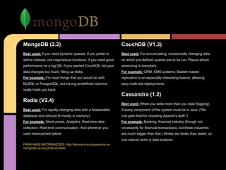 MongoDB (2.2)
Best used: If you need dynamic queries. If you prefer to
define indexes, not map/reduce functions. If you need good
performance on a big DB. If you wanted CouchDB, but your
data changes too much, filling up disks.
For example: For most things that you would do with
MySQL or PostgreSQL, but having predefined columns
really holds you back.
Redis (V2.4)
Best used: For rapidly changing data with a foreseeable
database size (should fit mostly in memory).
For example: Stock prices. Analytics. Real-time data
collection. Real-time communication. And wherever you
used memcached before.
PARA MAIS INFORMAÇÕES: http://kkovacs.eu/cassandra-vs-
mongodb-vs-couchdb-vs-redis
CouchDB (V1.2)
Best used: For accumulating, occasionally changing data,
on which pre-defined queries are to be run. Places where
versioning is important.
For example: CRM, CMS systems. Master-master
replication is an especially interesting feature, allowing
easy multi-site deployments.
Cassandra (1.2)
Best used: When you write more than you read (logging).
If every component of the system must be in Java. ("No
one gets fired for choosing Apache's stuff.")
For example: Banking, financial industry (though not
necessarily for financial transactions, but these industries
are much bigger than that.) Writes are faster than reads, so
one natural niche is data analysis.
 