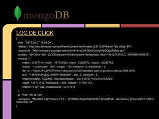 LOG DE CLICK
{
date : "2013-05-07 16:01:00",
referrer : "http://ads.lomadee.com/as/iframeContent.html?mdsrc=23177319&dim=728_90&c=BR",
requestUrl : "http://compare.buscape.com.br/tr/rd?a=a2VrFQ0oZQcwahFpOQgSMBxtLWo",
cookies : "xb=Xbox+360+250GB&Huawei+E5&simpsons+temporada; idloc=1891254215420130507093908675",
extralog : {
mdsrc : 23177319, mddtn : 167353925, mdsit : 33385672, mdpub : 22242753,
mdadv : 1, mdcountry : "BR", mdapp : 134, mdidprof : 0, mdidbehav : 0,
dtn_url : "http%3A%2F%2Fwww.mobly.com.br%2Fcabideiro-cubo-5-ganchos-imbuia-3384.html",
elxx : "1891254215420130507160056081", elst : 0, versionlk : 5,
mdgenericadid : 1228403, mdcreationlkdate : "2013-05-07+15%3A40%3A25",
mdoff : 117701143, mdidcateg : 1487, mdidofr : 117701143,
mdpos : 4, pr : 322, invalidsource : 23177319
},
ip : "189.125.42.154",
useragent : "Mozilla/5.0 (Windows NT 6.1; WOW64) AppleWebKit/537.36 (KHTML, like Gecko) Chrome/28.0.1496.0
Safari/537.36"
}
 