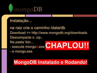 Instalação...
na raiz crie o caminho /data/db
Download >> http://www.mongodb.org/downloads
Descompacte o .zip..
Na pasta bin...
- execute mongod.exe
- e mongo.exe
CHAPLOU!!
MongoDB Instalado e Rodando!
 