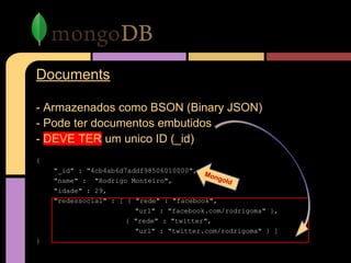 Documents
- Armazenados como BSON (Binary JSON)
- Pode ter documentos embutidos
- DEVE TER um unico ID (_id)
{
"_id" : "4cb4ab6d7addf98506010000",
"name" : "Rodrigo Monteiro",
"idade" : 29,
"redessocial" : [ { "rede" : "facebook",
"url" : "facebook.com/rodrigoma" },
{ "rede" : "twitter",
"url" : "twitter.com/rodrigoma" } ]
}
MongoId
 