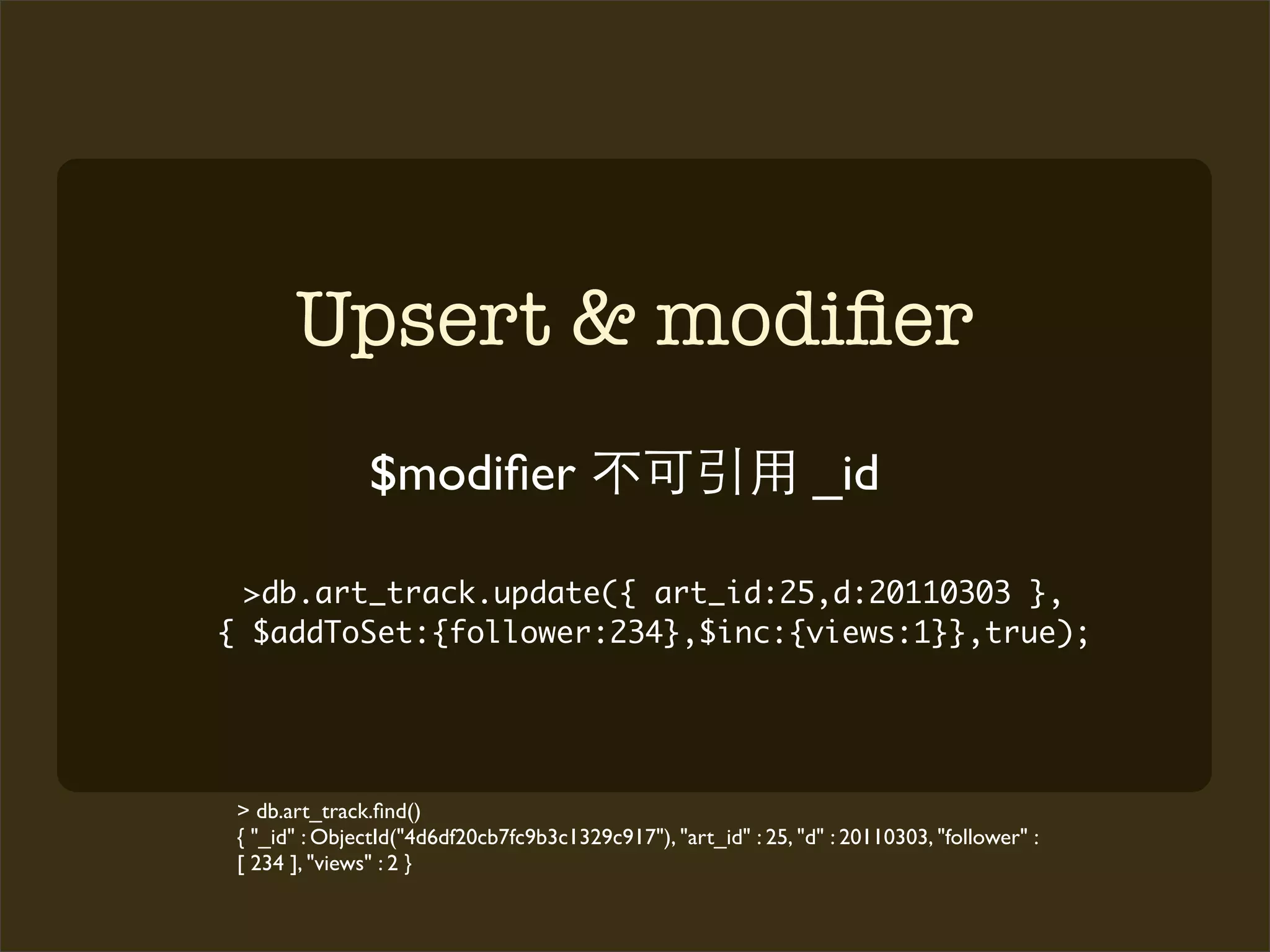 Upsert & modiﬁer
               $modiﬁer                                           _id

  >db.art_track.update({ art_id:25,d:20110303 },
{ $addToSet:{follower:234},$inc:{views:1}},true);




 > db.art_track.ﬁnd()
 { "_id" : ObjectId("4d6df20cb7fc9b3c1329c917"), "art_id" : 25, "d" : 20110303, "follower" :
 [ 234 ], "views" : 2 }
 