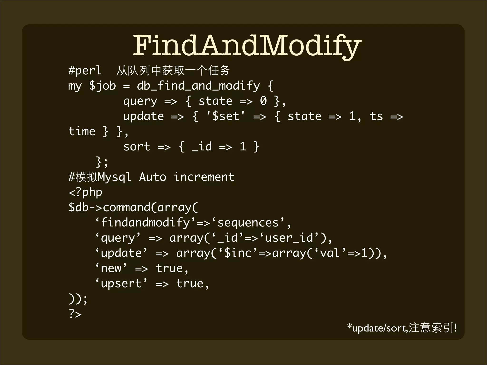 FindAndModify
#perl
my $job = db_find_and_modify {
         query => { state => 0 },
         update => { '$set' => { state => 1, ts =>
time } },
         sort => { _id => 1 }
    };
#    Mysql Auto increment
<?php
$db->command(array(
    ‘findandmodify’=>‘sequences’,
    ‘query’ => array(‘_id’=>‘user_id’),
    ‘update’ => array(‘$inc’=>array(‘val’=>1)),
    ‘new’ => true,
    ‘upsert’ => true,
));
?>
                                          *update/sort,   !
 