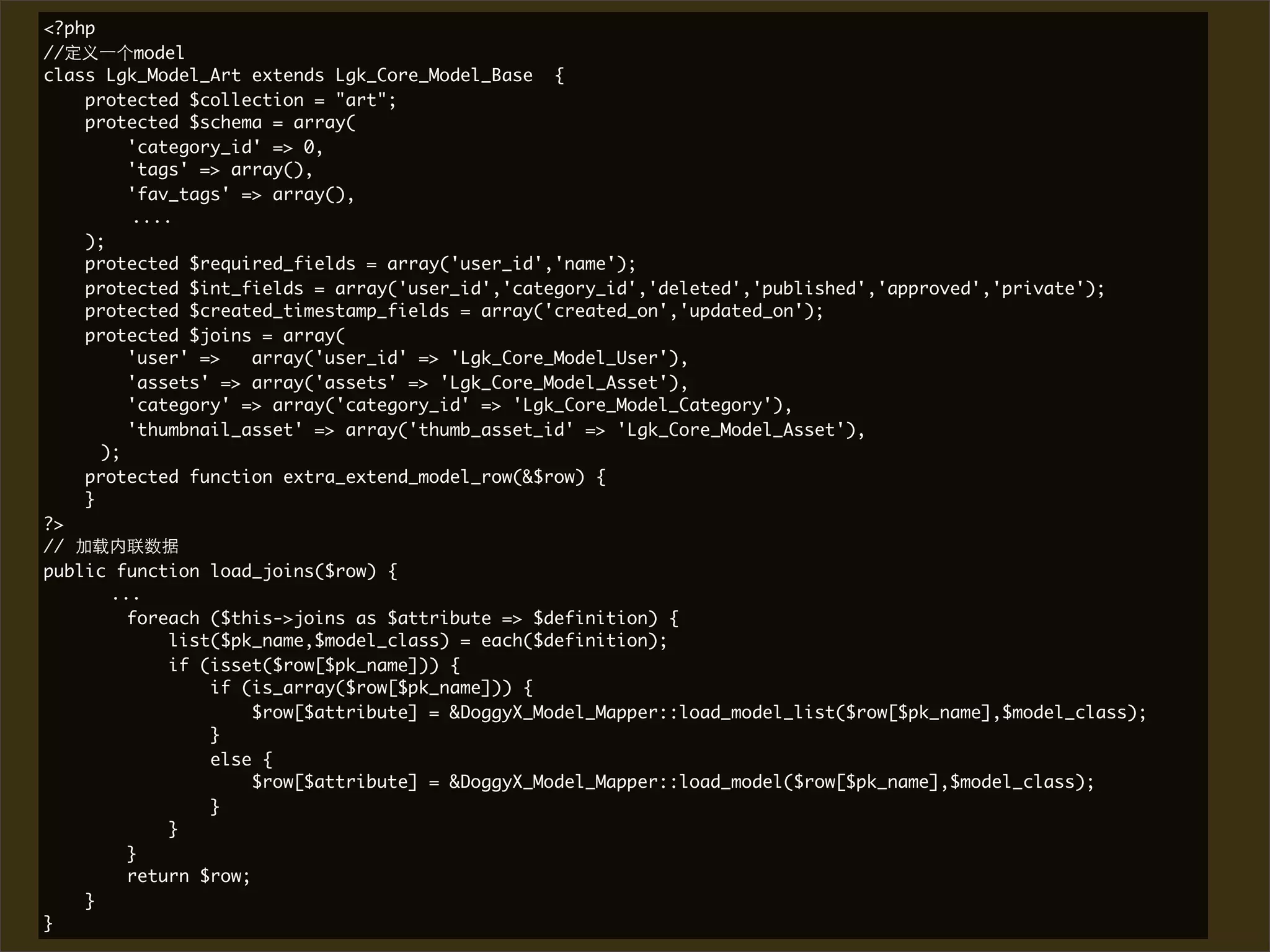 <?php
//        model
class Lgk_Model_Art extends Lgk_Core_Model_Base {
    protected $collection = "art";
    protected $schema = array(
         'category_id' => 0,
         'tags' => array(),
         'fav_tags' => array(),
         ....
    );
    protected $required_fields = array('user_id','name');
    protected $int_fields = array('user_id','category_id','deleted','published','approved','private');
    protected $created_timestamp_fields = array('created_on','updated_on');
    protected $joins = array(
         'user' =>    array('user_id' => 'Lgk_Core_Model_User'),
         'assets' => array('assets' => 'Lgk_Core_Model_Asset'),
         'category' => array('category_id' => 'Lgk_Core_Model_Category'),
         'thumbnail_asset' => array('thumb_asset_id' => 'Lgk_Core_Model_Asset'),
	     );
    protected function extra_extend_model_row(&$row) {
    }
?>
//
public function load_joins($row) {
       ...
         foreach ($this->joins as $attribute => $definition) {
             list($pk_name,$model_class) = each($definition);
             if (isset($row[$pk_name])) {
                 if (is_array($row[$pk_name])) {
                      $row[$attribute] = &DoggyX_Model_Mapper::load_model_list($row[$pk_name],$model_class);
                 }
                 else {
                      $row[$attribute] = &DoggyX_Model_Mapper::load_model($row[$pk_name],$model_class);
                 }
             }
         }
         return $row;
    }
}
 