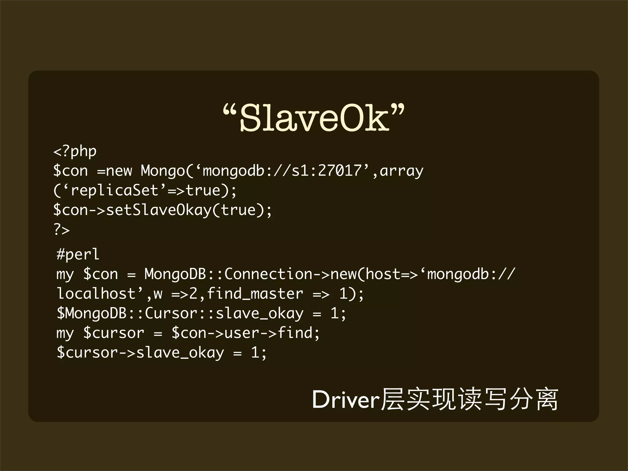 “SlaveOk”
<?php
$con =new Mongo(‘mongodb://s1:27017’,array
(‘replicaSet’=>true);
$con->setSlaveOkay(true);
?>
#perl
my $con = MongoDB::Connection->new(host=>‘mongodb://
localhost’,w =>2,find_master => 1);
$MongoDB::Cursor::slave_okay = 1;
my $cursor = $con->user->find;
$cursor->slave_okay = 1;


                             Driver
 