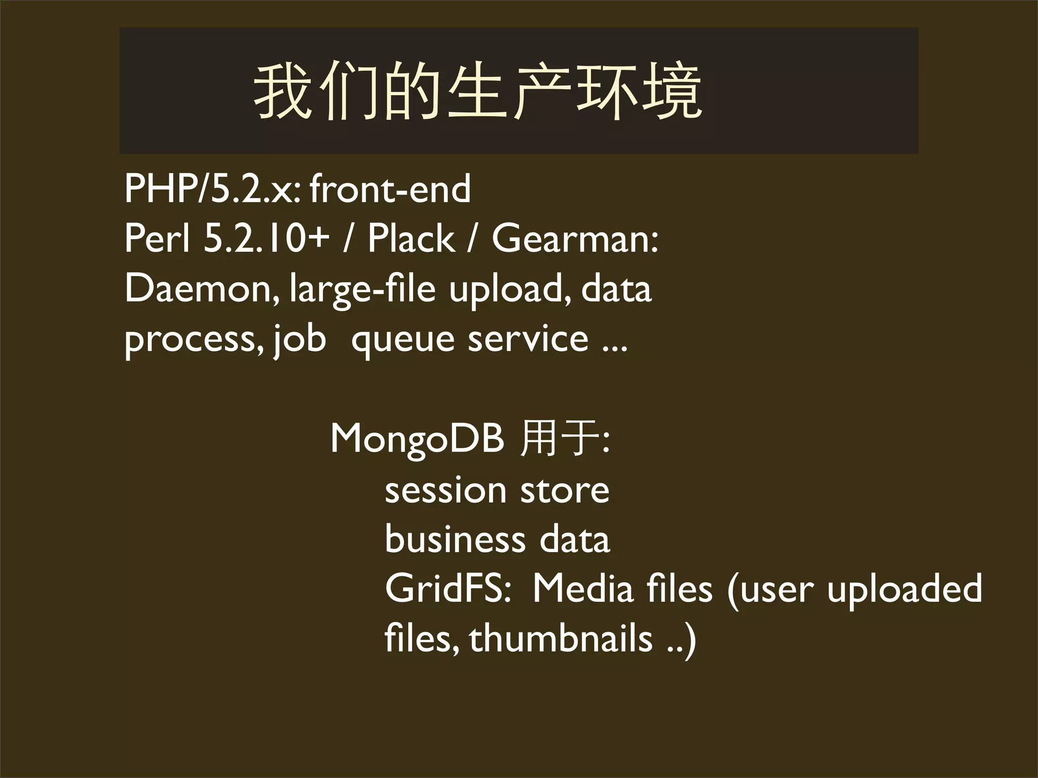 PHP/5.2.x: front-end
Perl 5.2.10+ / Plack / Gearman:
Daemon, large-ﬁle upload, data
process, job queue service ...

           MongoDB        :
             session store
             business data
             GridFS: Media ﬁles (user uploaded
             ﬁles, thumbnails ..)
 