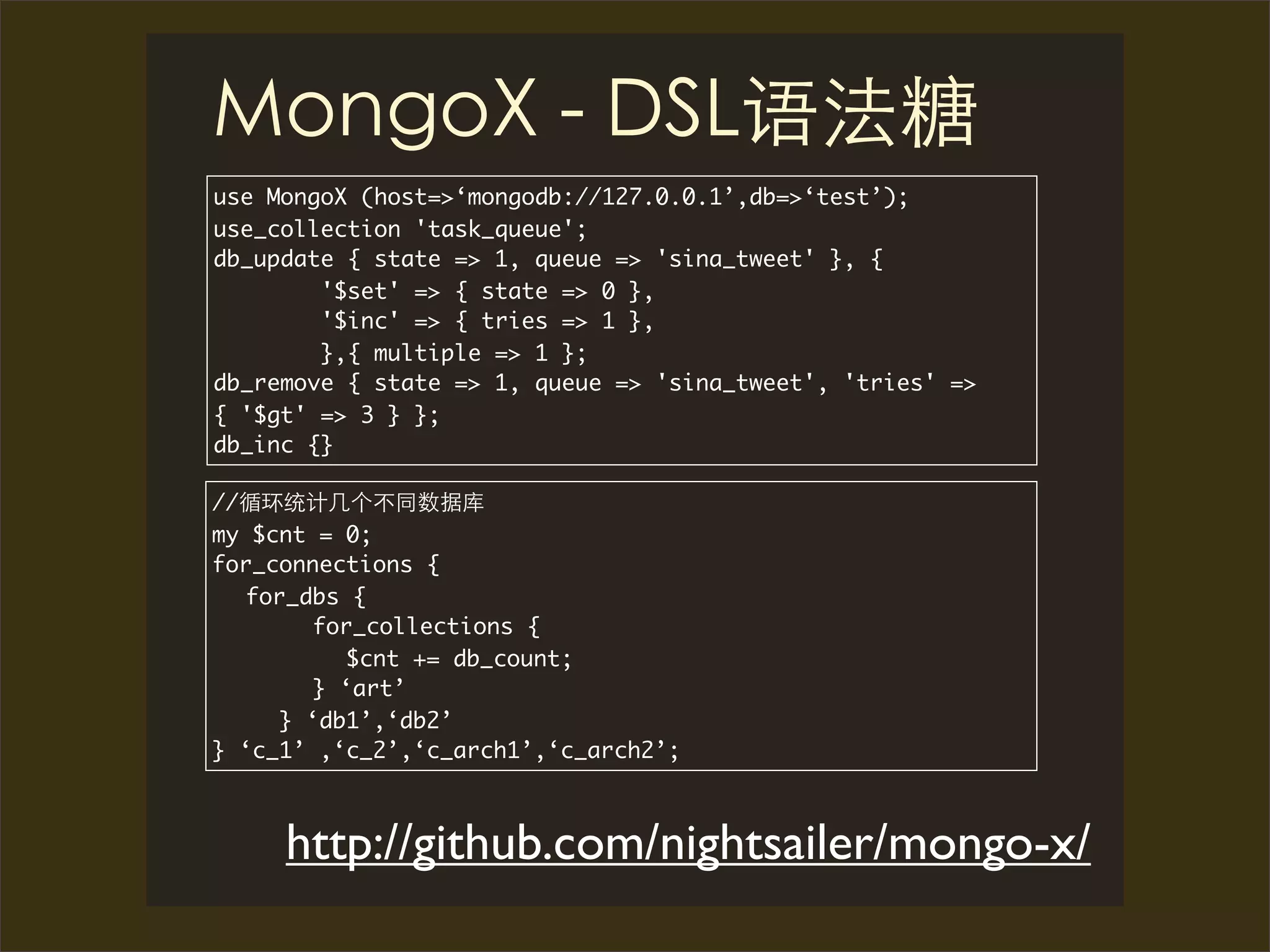 use MongoX (host=>‘mongodb://127.0.0.1’,db=>‘test’);
use_collection 'task_queue';
db_update { state => 1, queue => 'sina_tweet' }, {
        '$set' => { state => 0 },
        '$inc' => { tries => 1 },
        },{ multiple => 1 };
db_remove { state => 1, queue => 'sina_tweet', 'tries' =>
{ '$gt' => 3 } };
db_inc {}

//
my $cnt = 0;
for_connections {
   for_dbs {
        for_collections {
          $cnt += db_count;
        } ‘art’
     } ‘db1’,‘db2’
} ‘c_1’ ,‘c_2’,‘c_arch1’,‘c_arch2’;



     http://github.com/nightsailer/mongo-x/
 