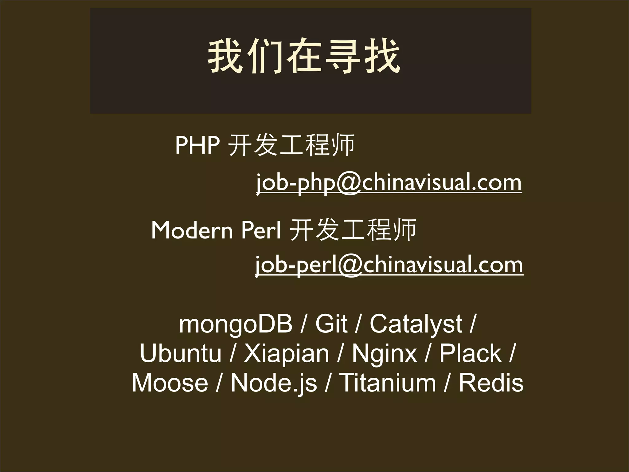 PHP 开发      师
        job-php@chinavisual.com
 Modern Perl 开发      师
         job-perl@chinavisual.com

   mongoDB / Git / Catalyst /
Ubuntu / Xiapian / Nginx / Plack /
Moose / Node.js / Titanium / Redis
 